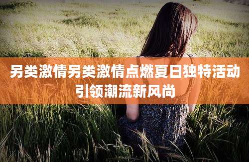 另类激情另类激情点燃夏日独特活动引领潮流新风尚