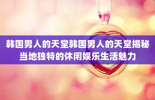 韩国男人的天堂韩国男人的天堂揭秘当地独特的休闲娱乐生活魅力