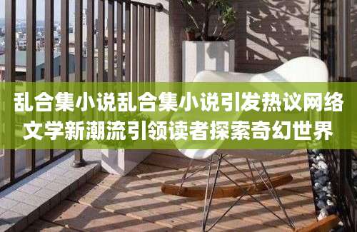 乱合集小说乱合集小说引发热议网络文学新潮流引领读者探索奇幻世界