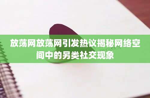 放荡网放荡网引发热议揭秘网络空间中的另类社交现象
