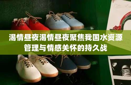 渴情昼夜渴情昼夜聚焦我国水资源管理与情感关怀的持久战