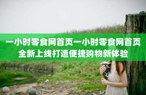 一小时零食网首页一小时零食网首页全新上线打造便捷购物新体验
