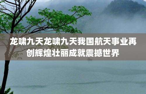 龙啸九天龙啸九天我国航天事业再创辉煌壮丽成就震撼世界