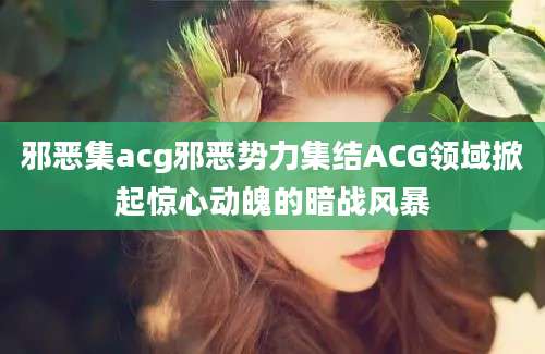 邪恶集acg邪恶势力集结ACG领域掀起惊心动魄的暗战风暴