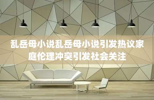 乱岳母小说乱岳母小说引发热议家庭伦理冲突引发社会关注