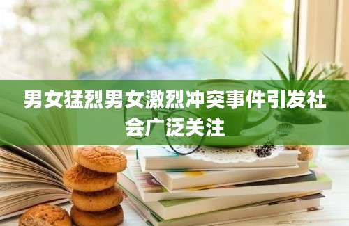 男女猛烈男女激烈冲突事件引发社会广泛关注