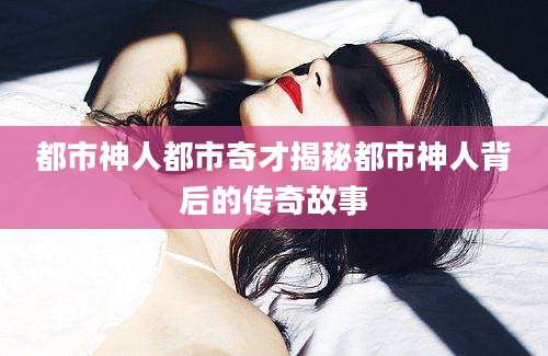 都市神人都市奇才揭秘都市神人背后的传奇故事