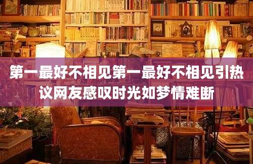 第一最好不相见第一最好不相见引热议网友感叹时光如梦情难断