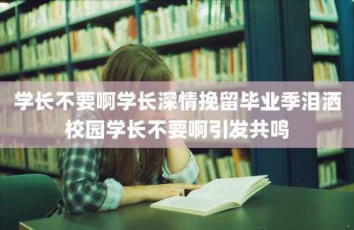学长不要啊学长深情挽留毕业季泪洒校园学长不要啊引发共鸣