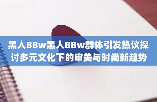 黑人BBw黑人BBw群体引发热议探讨多元文化下的审美与时尚新趋势