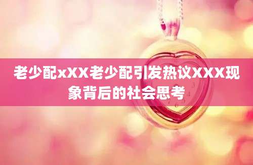 老少配xXX老少配引发热议XXX现象背后的社会思考