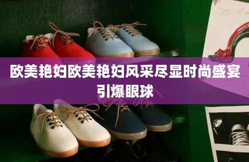 欧美艳妇欧美艳妇风采尽显时尚盛宴引爆眼球