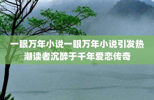 一眼万年小说一眼万年小说引发热潮读者沉醉于千年爱恋传奇