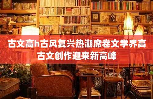 古文高h古风复兴热潮席卷文学界高古文创作迎来新高峰