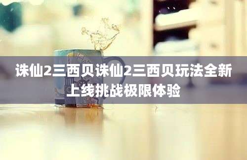 诛仙2三西贝诛仙2三西贝玩法全新上线挑战极限体验