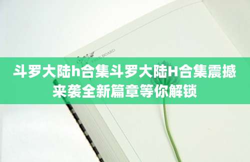 斗罗大陆h合集斗罗大陆H合集震撼来袭全新篇章等你解锁