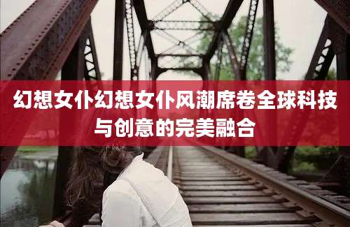 幻想女仆幻想女仆风潮席卷全球科技与创意的完美融合