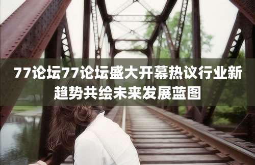 77论坛77论坛盛大开幕热议行业新趋势共绘未来发展蓝图