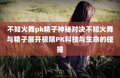不知火舞pk精子神秘对决不知火舞与精子展开极限PK科技与生命的碰撞
