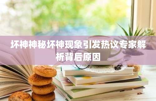 坏神神秘坏神现象引发热议专家解析背后原因