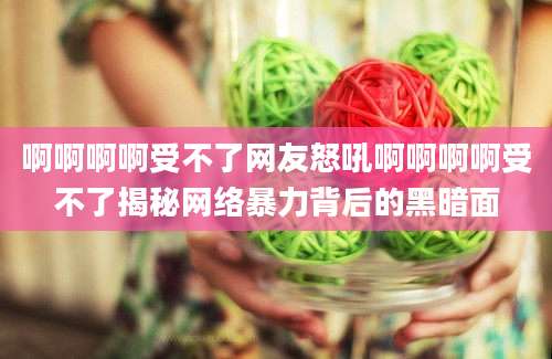 啊啊啊啊受不了网友怒吼啊啊啊啊受不了揭秘网络暴力背后的黑暗面