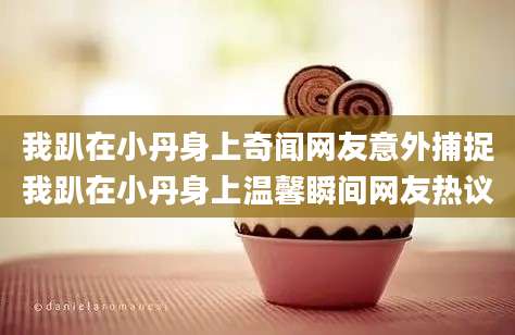 我趴在小丹身上奇闻网友意外捕捉我趴在小丹身上温馨瞬间网友热议
