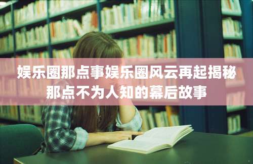 娱乐圈那点事娱乐圈风云再起揭秘那点不为人知的幕后故事