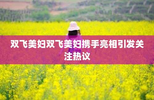 双飞美妇双飞美妇携手亮相引发关注热议