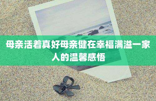 母亲活着真好母亲健在幸福满溢一家人的温馨感悟