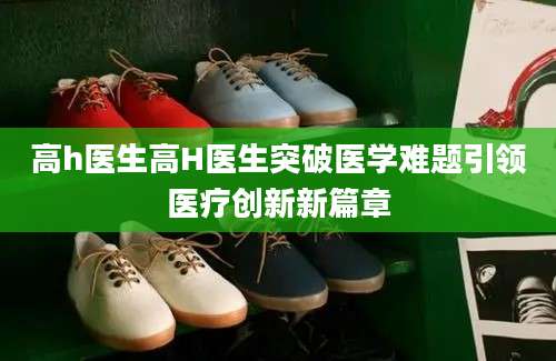 高h医生高H医生突破医学难题引领医疗创新新篇章