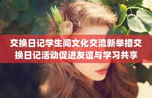 交换日记学生间文化交流新举措交换日记活动促进友谊与学习共享