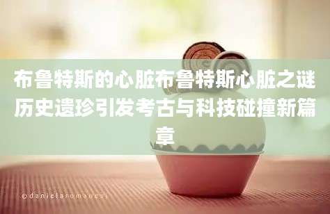 布鲁特斯的心脏布鲁特斯心脏之谜历史遗珍引发考古与科技碰撞新篇章
