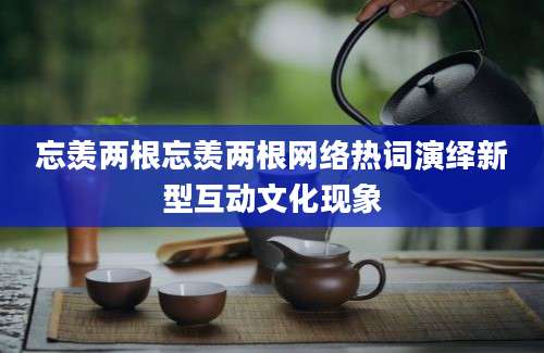 忘羡两根忘羡两根网络热词演绎新型互动文化现象