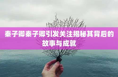 秦子卿秦子卿引发关注揭秘其背后的故事与成就