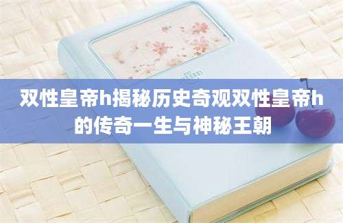 双性皇帝h揭秘历史奇观双性皇帝h的传奇一生与神秘王朝