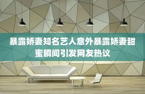 暴露娇妻知名艺人意外暴露娇妻甜蜜瞬间引发网友热议