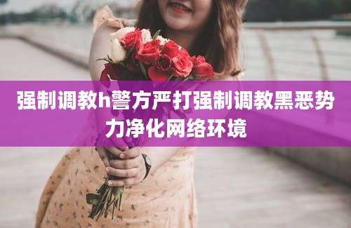 强制调教h警方严打强制调教黑恶势力净化网络环境