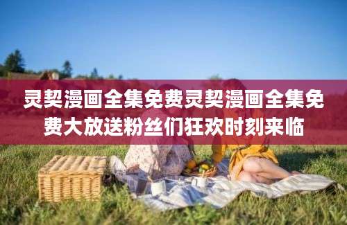 灵契漫画全集免费灵契漫画全集免费大放送粉丝们狂欢时刻来临