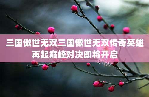 三国傲世无双三国傲世无双传奇英雄再起巅峰对决即将开启
