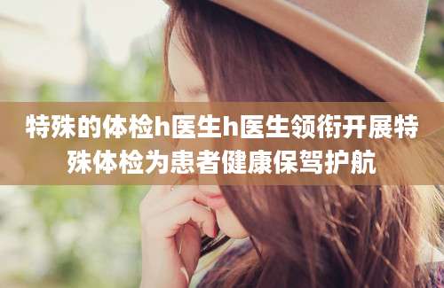特殊的体检h医生h医生领衔开展特殊体检为患者健康保驾护航