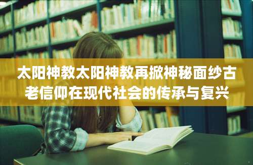太阳神教太阳神教再掀神秘面纱古老信仰在现代社会的传承与复兴