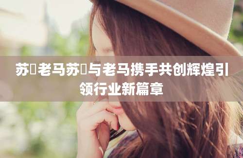 苏玥老马苏玥与老马携手共创辉煌引领行业新篇章