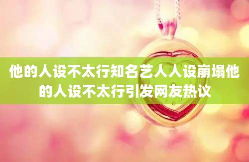 他的人设不太行知名艺人人设崩塌他的人设不太行引发网友热议