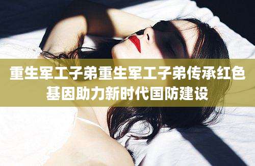重生军工子弟重生军工子弟传承红色基因助力新时代国防建设