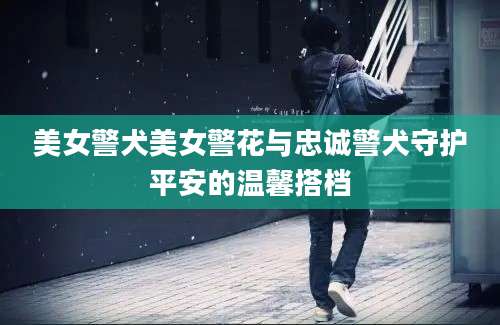 美女警犬美女警花与忠诚警犬守护平安的温馨搭档