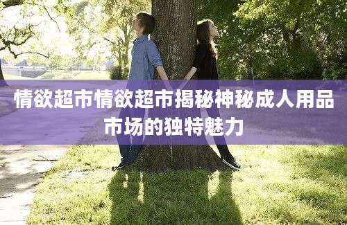 情欲超市情欲超市揭秘神秘成人用品市场的独特魅力