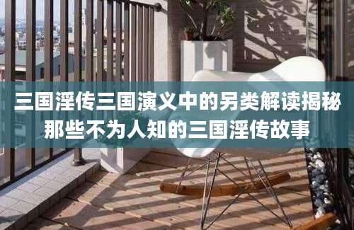 三国淫传三国演义中的另类解读揭秘那些不为人知的三国淫传故事