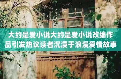 大约是爱小说大约是爱小说改编作品引发热议读者沉浸于浪漫爱情故事