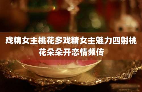 戏精女主桃花多戏精女主魅力四射桃花朵朵开恋情频传