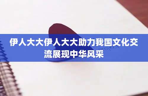 伊人大大伊人大大助力我国文化交流展现中华风采